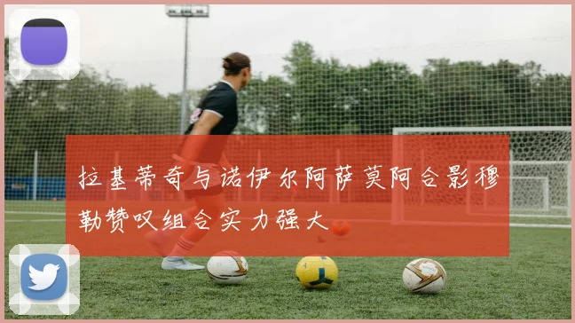 拉基蒂奇与诺伊尔阿萨莫阿合影穆勒赞叹组合实力强大