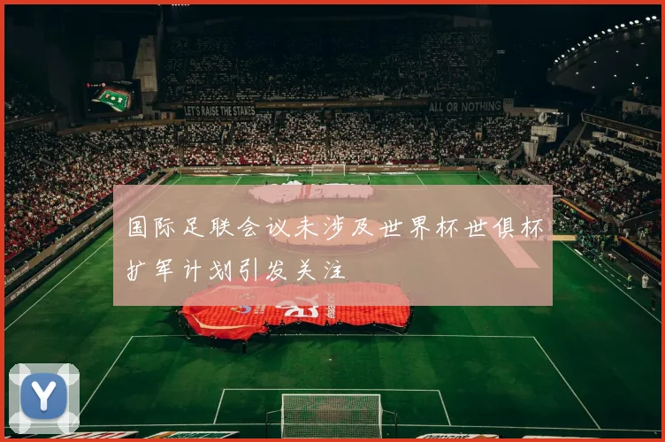 国际足联会议未涉及世界杯世俱杯扩军计划引发关注