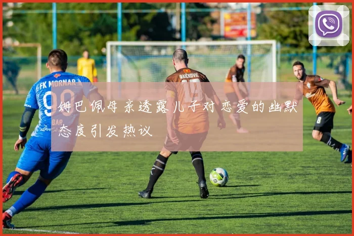 姆巴佩母亲透露儿子对恋爱的幽默态度引发热议