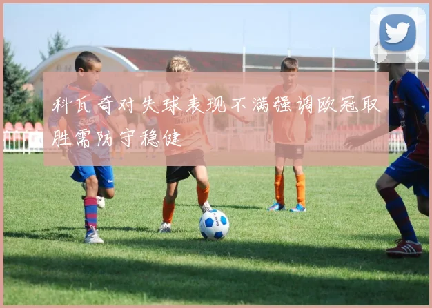 科瓦奇对失球表现不满强调欧冠取胜需防守稳健