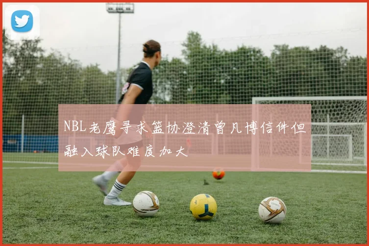 NBL老鹰寻求篮协澄清曾凡博信件但融入球队难度加大
