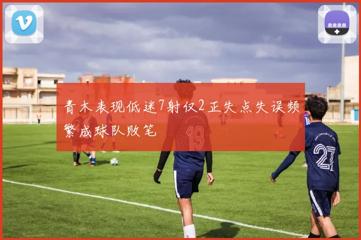 青木表现低迷7射仅2正失点失误频繁成球队败笔
