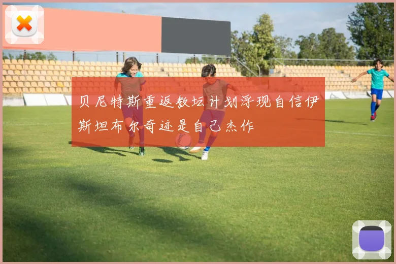 贝尼特斯重返教坛计划浮现自信伊斯坦布尔奇迹是自己杰作