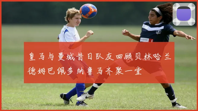 皇马与曼城昔日队友回顾贝林哈兰德姆巴佩多纳鲁马齐聚一堂