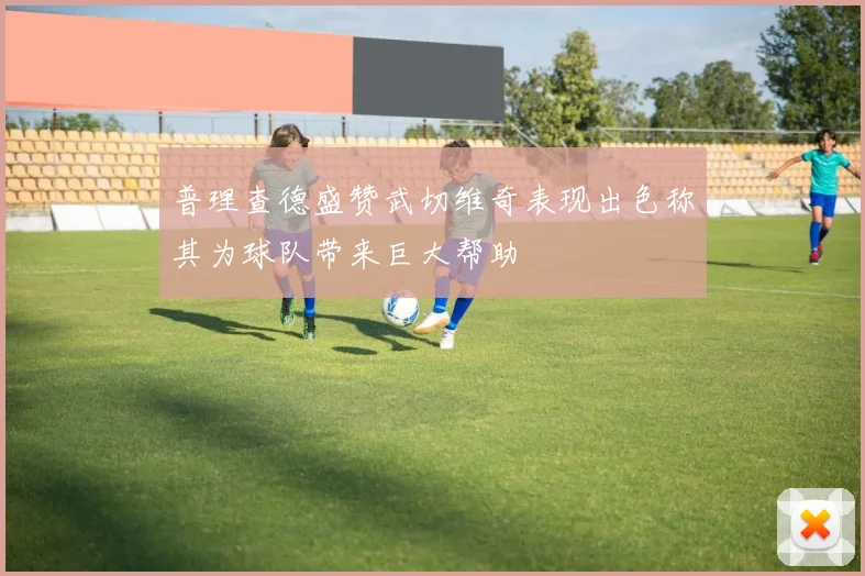普理查德盛赞武切维奇表现出色称其为球队带来巨大帮助