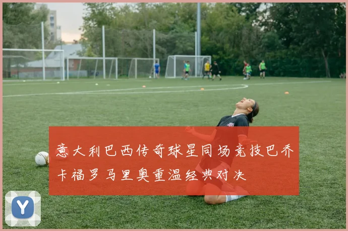 意大利巴西传奇球星同场竞技巴乔卡福罗马里奥重温经典对决