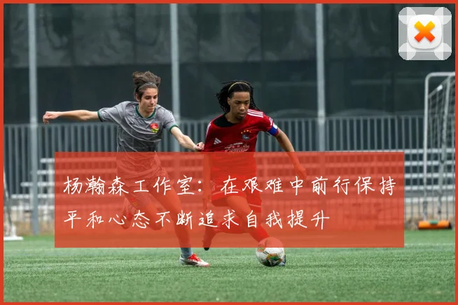 杨瀚森工作室：在艰难中前行保持平和心态不断追求自我提升