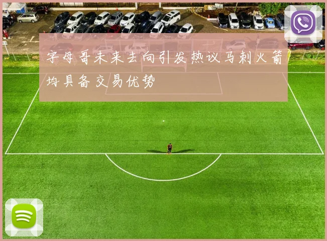 字母哥未来去向引发热议马刺火箭均具备交易优势
