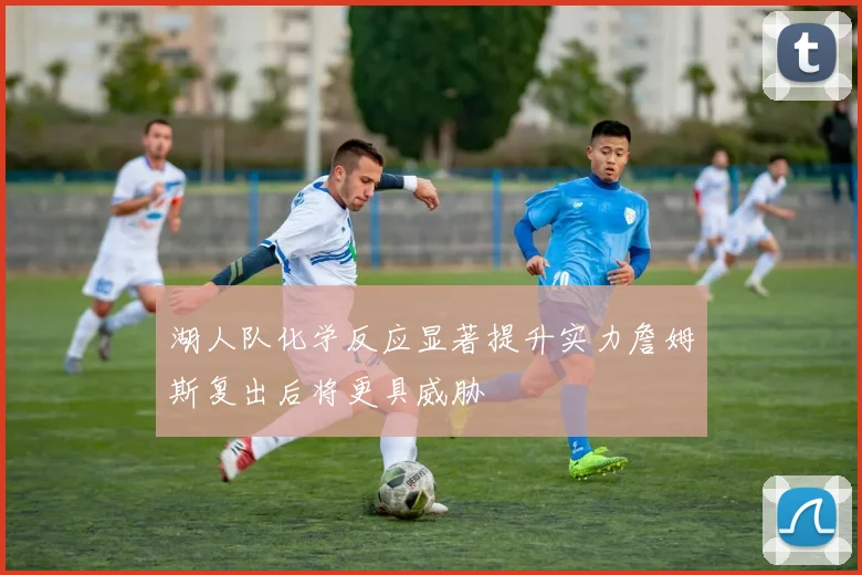 湖人队化学反应显著提升实力詹姆斯复出后将更具威胁