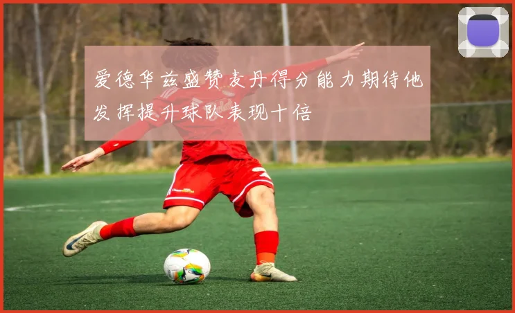 爱德华兹盛赞麦丹得分能力期待他发挥提升球队表现十倍