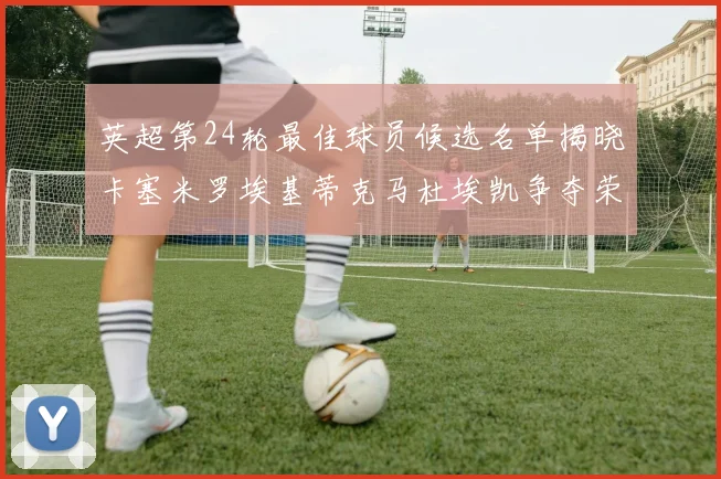 英超第24轮最佳球员候选名单揭晓卡塞米罗埃基蒂克马杜埃凯争夺荣誉