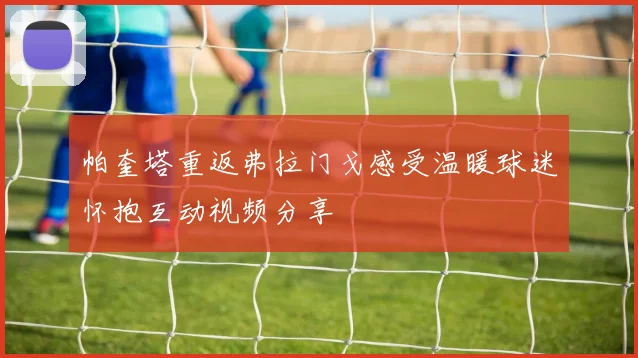 帕奎塔重返弗拉门戈感受温暖球迷怀抱互动视频分享