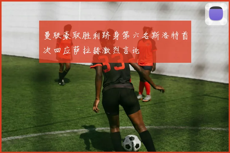 曼联豪取胜利跻身第六名斯洛特首次回应萨拉赫激烈言论