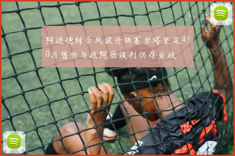 阿连德转会风波升级塞尔塔坚定450万售价与迈阿密谈判仍存分歧