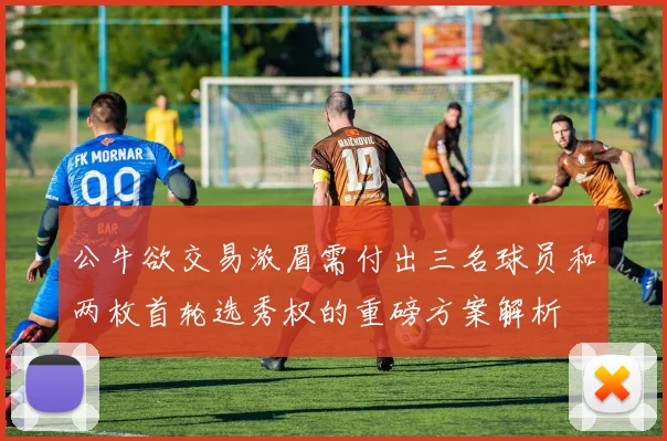 公牛欲交易浓眉需付出三名球员和两枚首轮选秀权的重磅方案解析