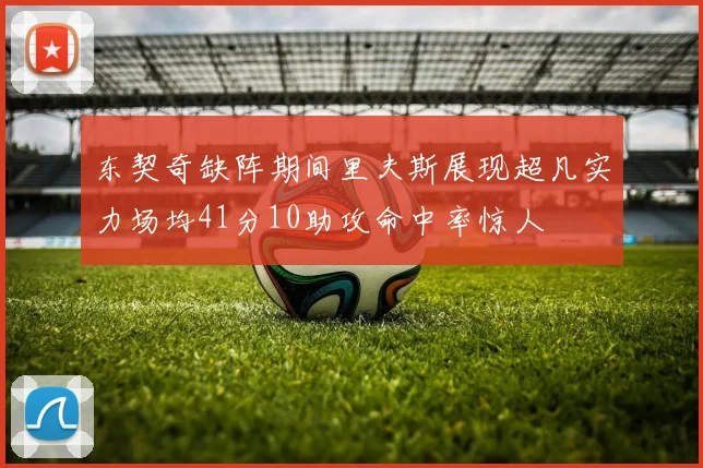 东契奇缺阵期间里夫斯展现超凡实力场均41分10助攻命中率惊人