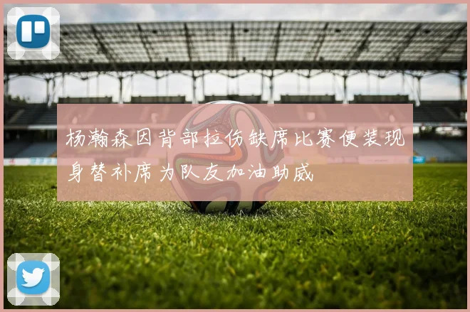 杨瀚森因背部拉伤缺席比赛便装现身替补席为队友加油助威