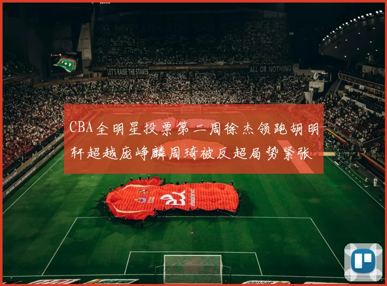 CBA全明星投票第二周徐杰领跑胡明轩超越庞峥麟周琦被反超局势紧张