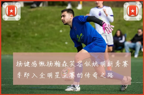 杨健感慨杨瀚森笑容似姚明新秀赛季即入全明星正赛的传奇之路