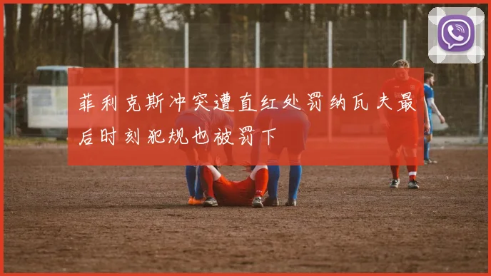 菲利克斯冲突遭直红处罚纳瓦夫最后时刻犯规也被罚下
