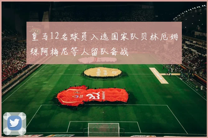 皇马12名球员入选国家队贝林厄姆琼阿梅尼等人留队备战