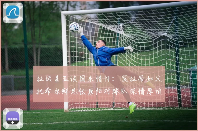 拉诺基亚谈国米情怀：莫拉蒂如父托希尔鲜见张康阳对球队深情厚谊