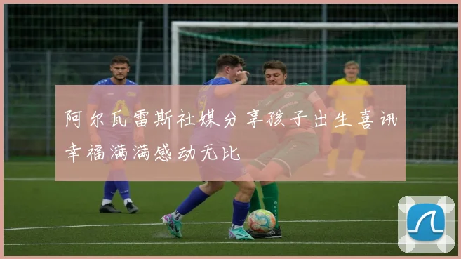 阿尔瓦雷斯社媒分享孩子出生喜讯幸福满满感动无比