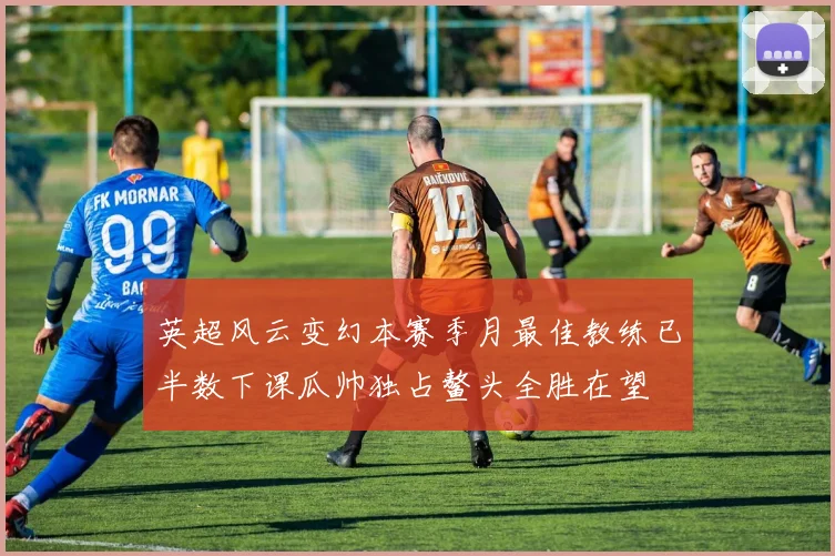 英超风云变幻本赛季月最佳教练已半数下课瓜帅独占鳌头全胜在望